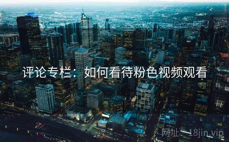 评论专栏:如何看待粉色视频观看 评论专栏:如何看待粉色视频观看