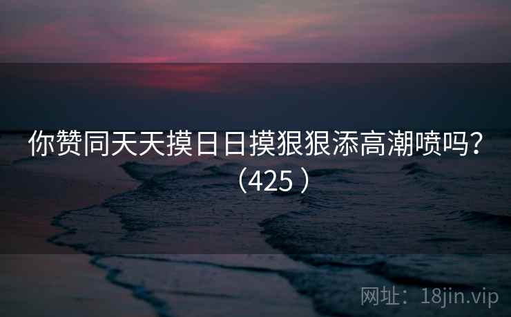 你赞同天天摸日日摸狠狠添高潮喷吗?(425 ) 你赞同天天摸日日摸狠狠添高潮喷吗?(425 )