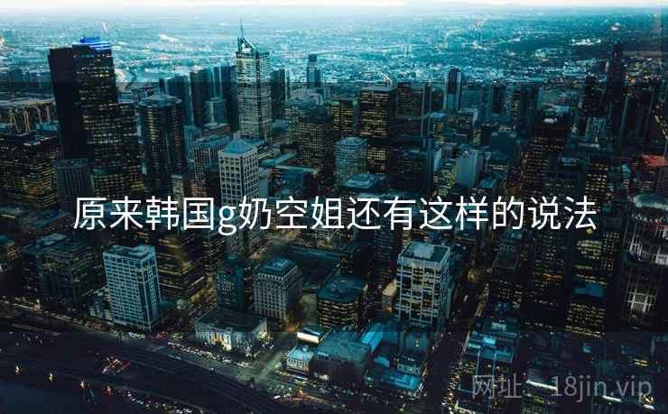 原来韩国g奶空姐还有这样的说法 原来韩国g奶空姐还有这样的说法