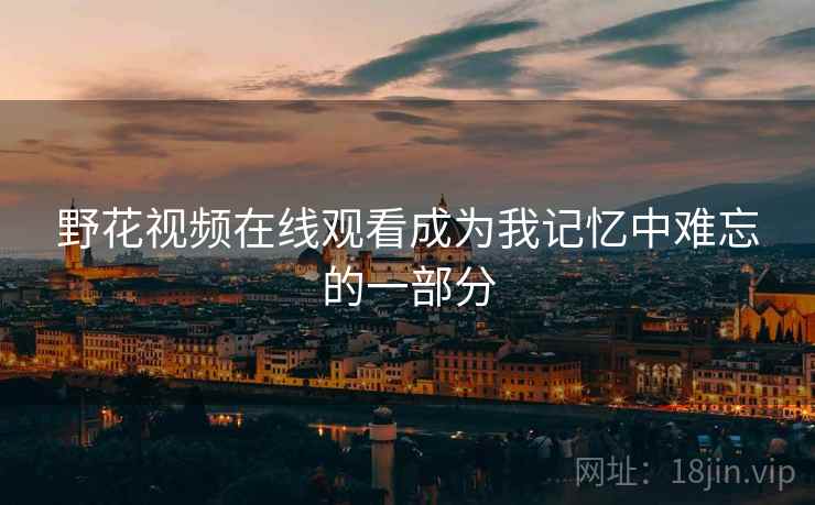 野花视频在线观看成为我记忆中难忘的一部分 野花视频在线观看成为我记忆中难忘的一部分