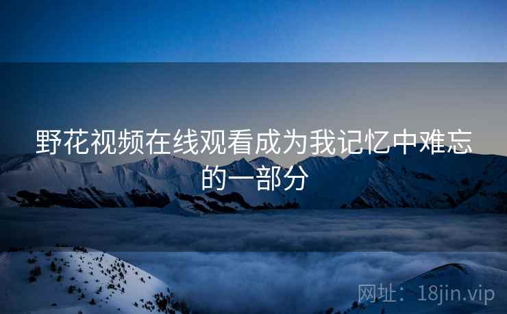 野花视频在线观看成为我记忆中难忘的一部分 野花视频在线观看成为我记忆中难忘的一部分