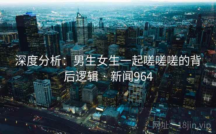 深度分析:男生女生一起嗟嗟嗟的背后逻辑 · 新闻964 深度分析:男生女生一起嗟嗟嗟的背后逻辑 · 新闻964
