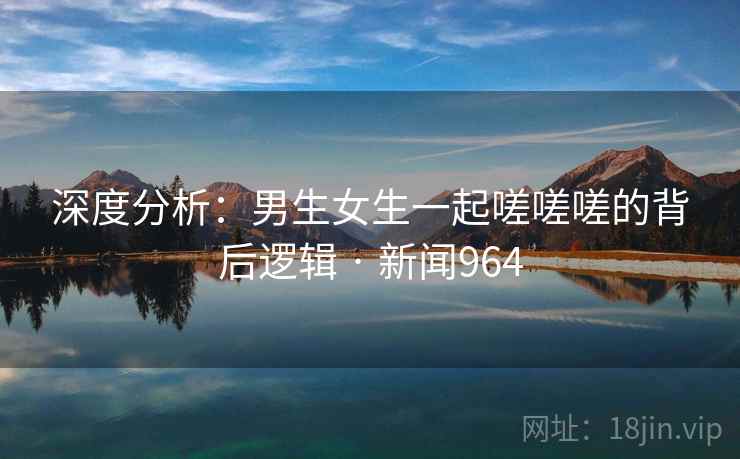 深度分析:男生女生一起嗟嗟嗟的背后逻辑 · 新闻964 深度分析:男生女生一起嗟嗟嗟的背后逻辑 · 新闻964