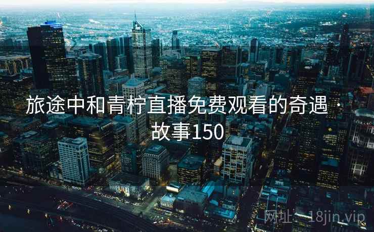 旅途中和青柠直播免费观看的奇遇 · 故事150 旅途中和青柠直播免费观看的奇遇 · 故事150