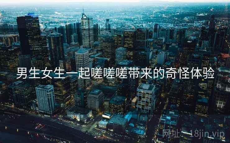 男生女生一起嗟嗟嗟带来的奇怪体验 男生女生一起嗟嗟嗟带来的奇怪体验