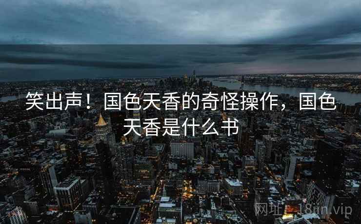 笑出声!国色天香的奇怪操作,国色天香是什么书 笑出声!国色天香的奇怪操作,国色天香是什么书