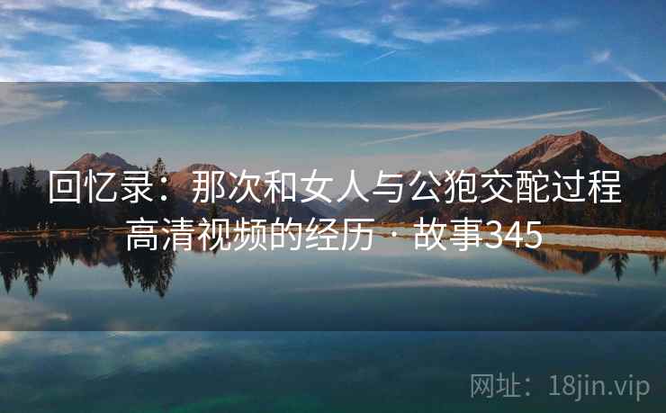 回忆录:那次和女人与公狍交酡过程高清视频的经历 · 故事345 回忆录:那次和女人与公狍交酡过程高清视频的经历 · 故事345
