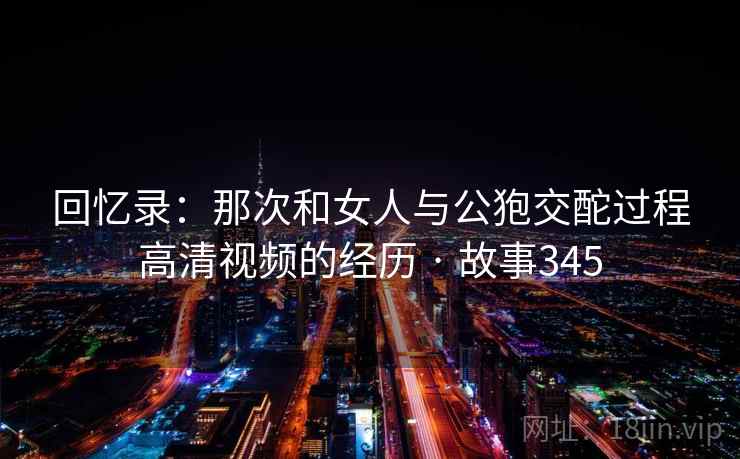 回忆录：那次和女人与公狍交酡过程高清视频的经历 · 故事345