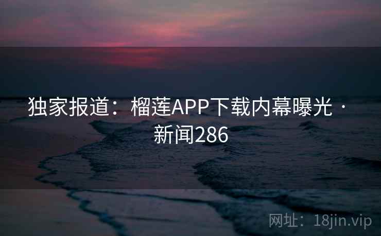 独家报道:榴莲APP下载内幕曝光 · 新闻286 独家报道:榴莲APP下载内幕曝光 · 新闻286