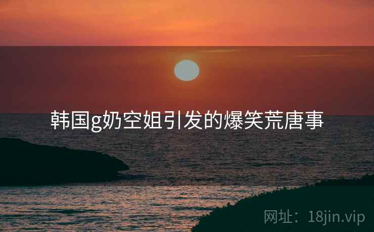 韩国g奶空姐引发的爆笑荒唐事 韩国g奶空姐引发的爆笑荒唐事