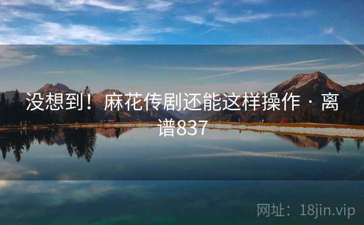 没想到!麻花传剧还能这样操作 · 离谱837 没想到!麻花传剧还能这样操作 · 离谱837