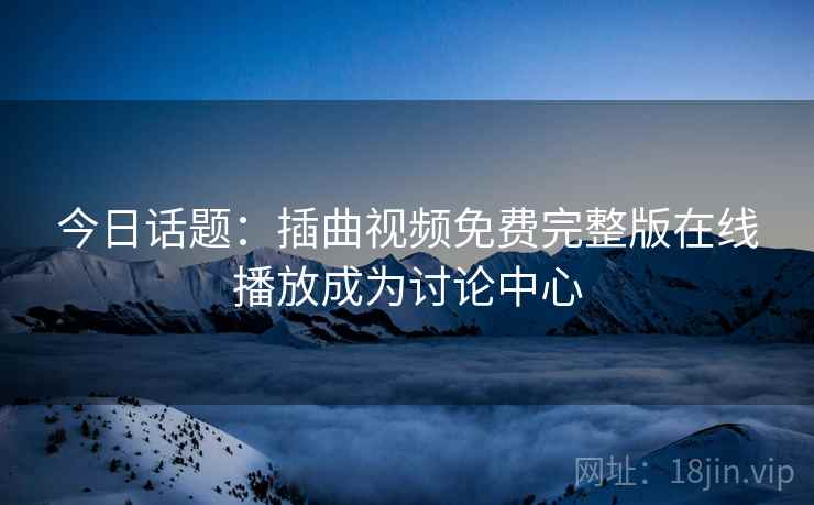 今日话题：插曲视频免费完整版在线播放成为讨论中心