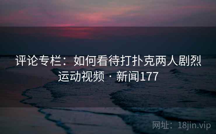 评论专栏：如何看待打扑克两人剧烈运动视频 · 新闻177