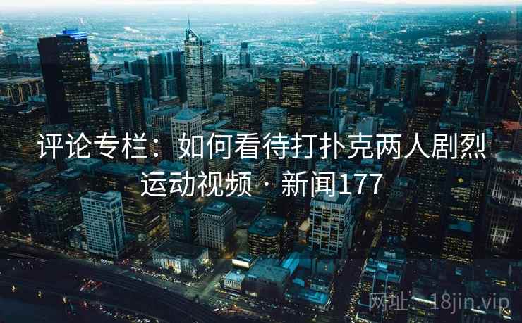 评论专栏:如何看待打扑克两人剧烈运动视频 · 新闻177 评论专栏:如何看待打扑克两人剧烈运动视频 · 新闻177