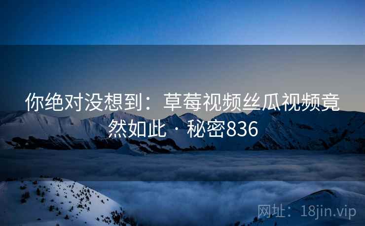 你绝对没想到:草莓视频丝瓜视频竟然如此 · 秘密836 你绝对没想到:草莓视频丝瓜视频竟然如此 · 秘密836
