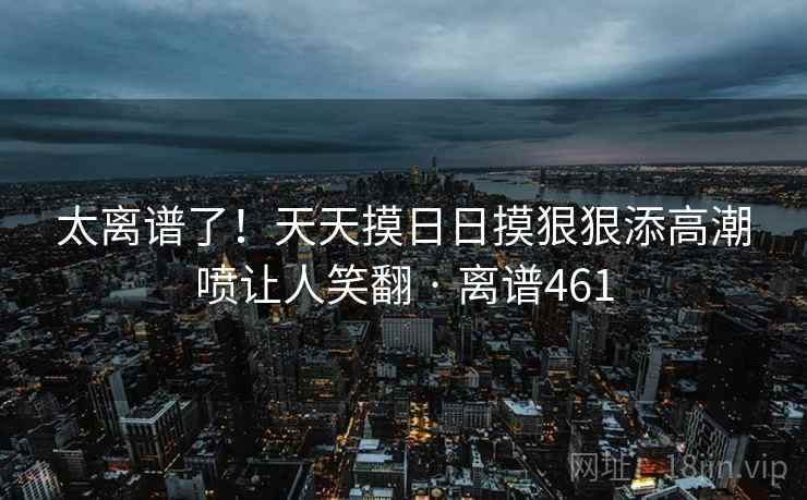 太离谱了!天天摸日日摸狠狠添高潮喷让人笑翻 · 离谱461 太离谱了!天天摸日日摸狠狠添高潮喷让人笑翻 · 离谱461