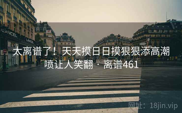 太离谱了！天天摸日日摸狠狠添高潮喷让人笑翻 · 离谱461