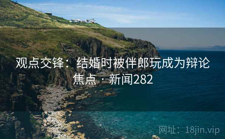 观点交锋:结婚时被伴郎玩成为辩论焦点 · 新闻282 观点交锋:结婚时被伴郎玩成为辩论焦点 · 新闻282