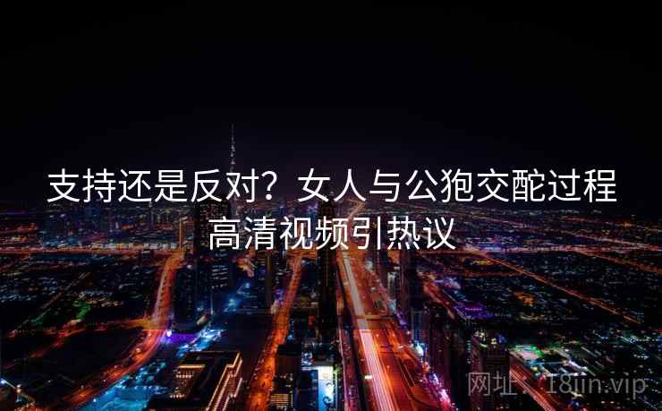支持还是反对?女人与公狍交酡过程高清视频引热议 支持还是反对?女人与公狍交酡过程高清视频引热议