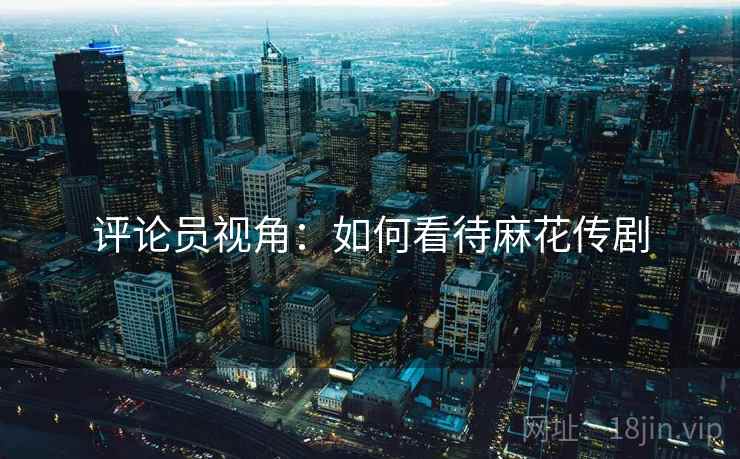 评论员视角:如何看待麻花传剧 评论员视角:如何看待麻花传剧
