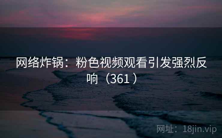 网络炸锅：粉色视频观看引发强烈反响（361 ）