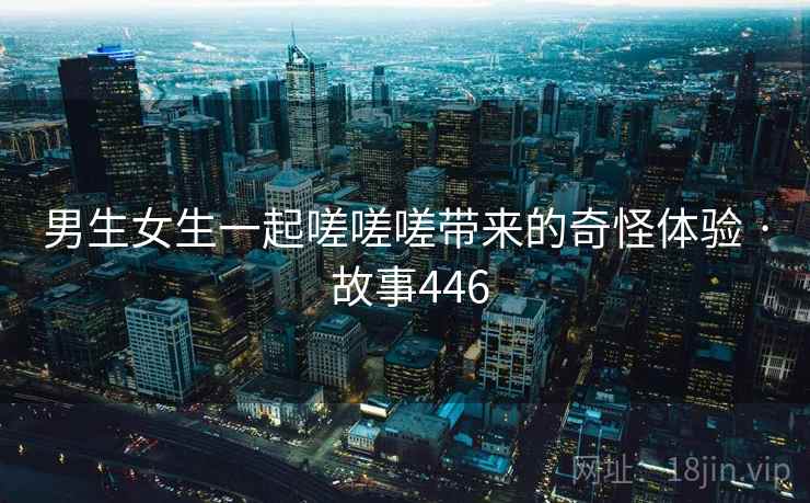 男生女生一起嗟嗟嗟带来的奇怪体验 · 故事446 男生女生一起嗟嗟嗟带来的奇怪体验 · 故事446