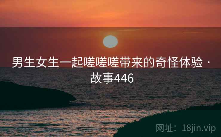 男生女生一起嗟嗟嗟带来的奇怪体验 · 故事446 男生女生一起嗟嗟嗟带来的奇怪体验 · 故事446