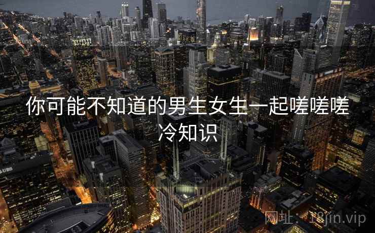 你可能不知道的男生女生一起嗟嗟嗟冷知识 你可能不知道的男生女生一起嗟嗟嗟冷知识