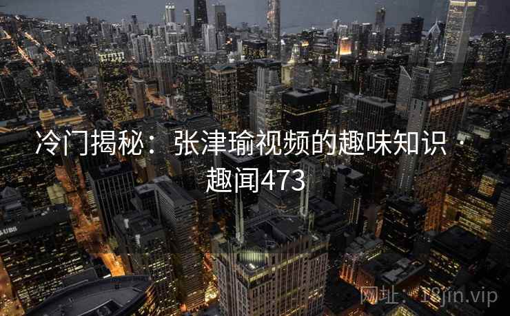 冷门揭秘:张津瑜视频的趣味知识 · 趣闻473 冷门揭秘:张津瑜视频的趣味知识 · 趣闻473