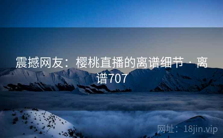 震撼网友：樱桃直播的离谱细节 · 离谱707