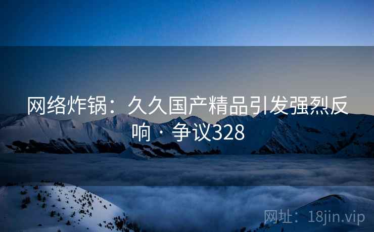 网络炸锅:久久国产精品引发强烈反响 · 争议328 网络炸锅:久久国产精品引发强烈反响 · 争议328