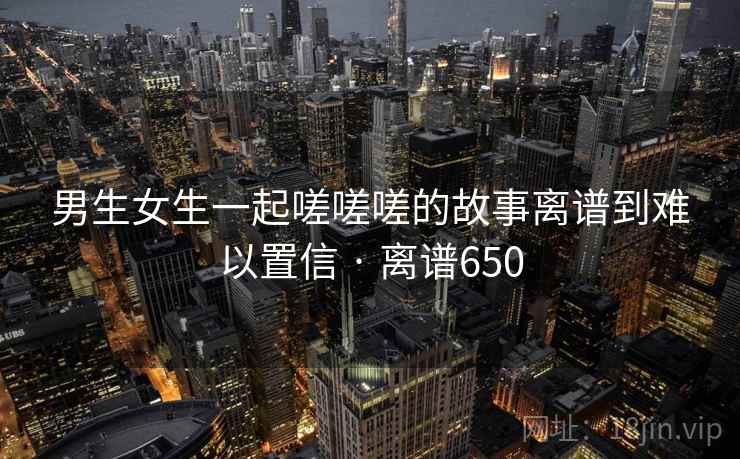 男生女生一起嗟嗟嗟的故事离谱到难以置信 · 离谱650 男生女生一起嗟嗟嗟的故事离谱到难以置信 · 离谱650