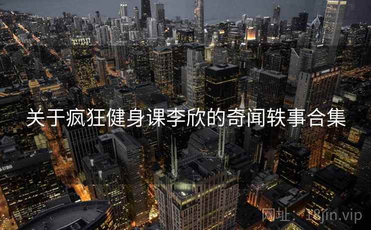 关于疯狂健身课李欣的奇闻轶事合集 关于疯狂健身课李欣的奇闻轶事合集