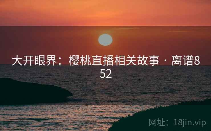 大开眼界:樱桃直播相关故事 · 离谱852 大开眼界:樱桃直播相关故事 · 离谱852
