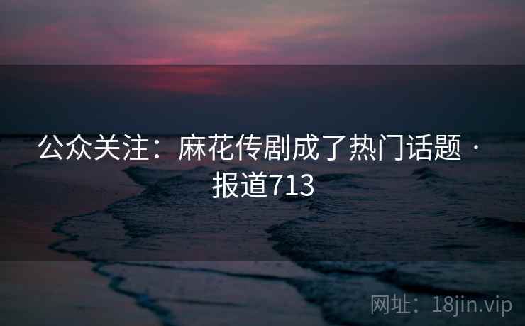 公众关注:麻花传剧成了热门话题 · 报道713 公众关注:麻花传剧成了热门话题 · 报道713