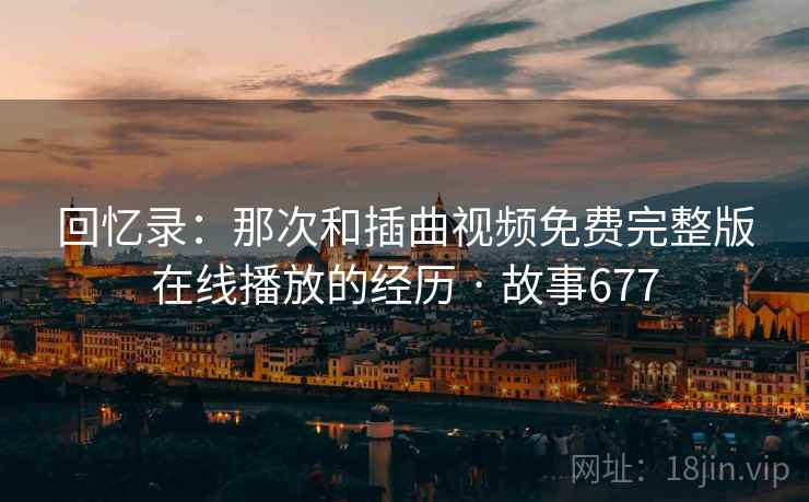 回忆录:那次和插曲视频免费完整版在线播放的经历 · 故事677 回忆录:那次和插曲视频免费完整版在线播放的经历 · 故事677