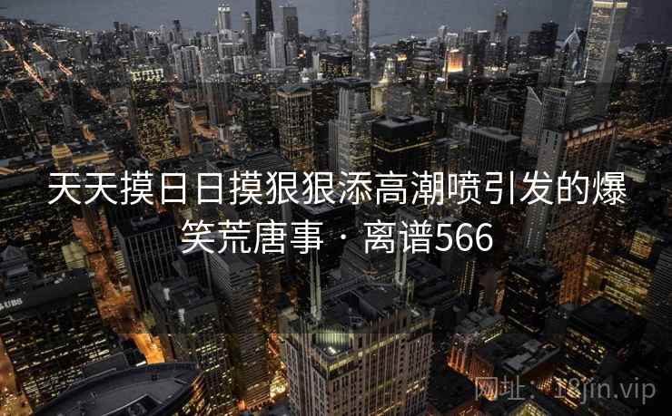 天天摸日日摸狠狠添高潮喷引发的爆笑荒唐事 · 离谱566