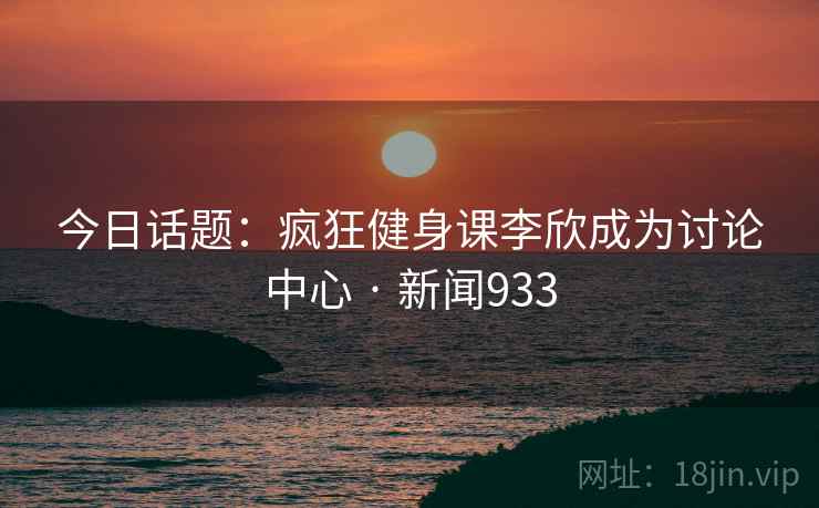 今日话题：疯狂健身课李欣成为讨论中心 · 新闻933