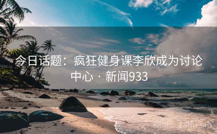 今日话题:疯狂健身课李欣成为讨论中心 · 新闻933 今日话题:疯狂健身课李欣成为讨论中心 · 新闻933