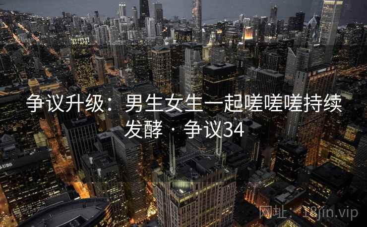 争议升级：男生女生一起嗟嗟嗟持续发酵 · 争议34