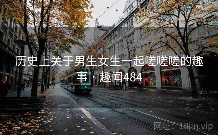 历史上关于男生女生一起嗟嗟嗟的趣事 · 趣闻484 历史上关于男生女生一起嗟嗟嗟的趣事 · 趣闻484